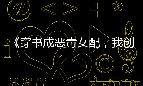 《穿书成恶毒女配，我创死霸总全家》全文在线阅读