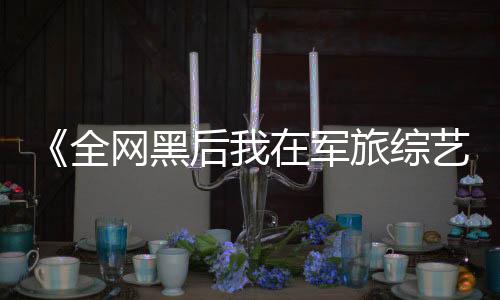 《全网黑后我在军旅综艺杀疯了》全文在线阅读