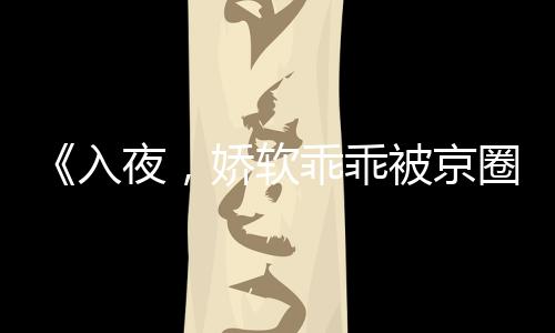 《入夜，娇软乖乖被京圈大佬吻哭了》全文在线阅读