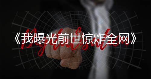 《我曝光前世惊炸全网》全文在线阅读