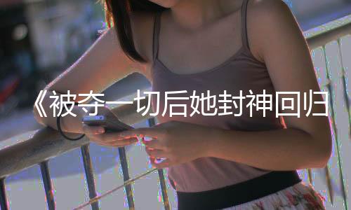 《被夺一切后她封神回归》全文在线阅读